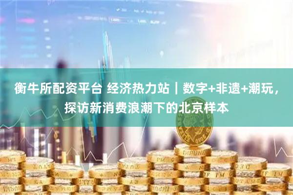 衡牛所配资平台 经济热力站｜数字+非遗+潮玩，探访新消费浪潮下的北京样本