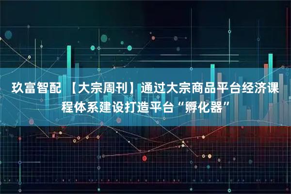 玖富智配 【大宗周刊】通过大宗商品平台经济课程体系建设打造平台“孵化器”