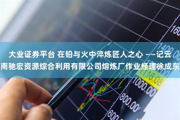 大业证券平台 在铅与火中淬炼匠人之心 ——记云南驰宏资源综合利用有限公司熔炼厂作业经理徐成东