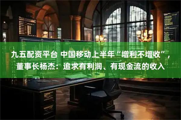 九五配资平台 中国移动上半年“增利不增收”，董事长杨杰：追求有利润、有现金流的收入