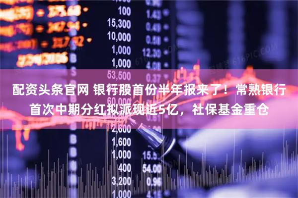 配资头条官网 银行股首份半年报来了！常熟银行首次中期分红拟派现近5亿，社保基金重仓