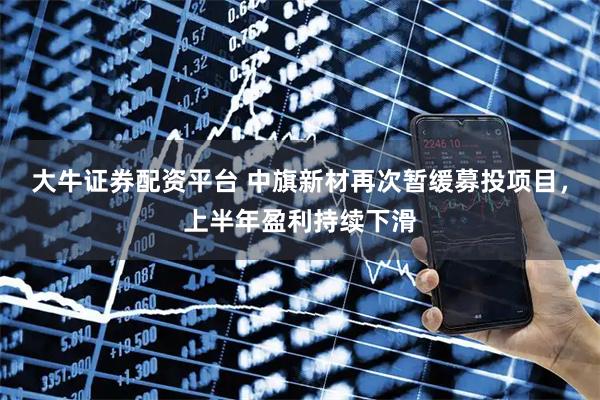 大牛证券配资平台 中旗新材再次暂缓募投项目，上半年盈利持续下滑