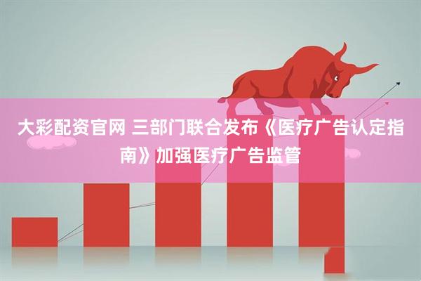 大彩配资官网 三部门联合发布《医疗广告认定指南》加强医疗广告监管