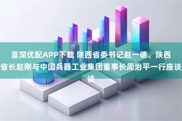 富深优配APP下载 陕西省委书记赵一德、陕西省长赵刚与中国兵器工业集团董事长周治平一行座谈