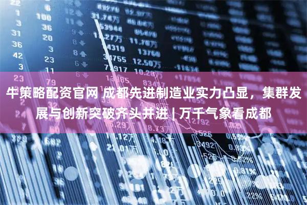 牛策略配资官网 成都先进制造业实力凸显，集群发展与创新突破齐头并进 | 万千气象看成都
