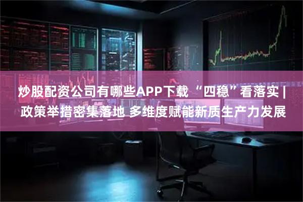 炒股配资公司有哪些APP下载 “四稳”看落实 | 政策举措密集落地 多维度赋能新质生产力发展