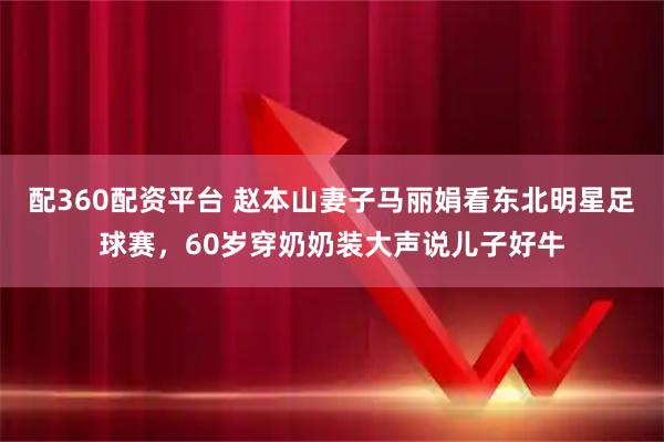 配360配资平台 赵本山妻子马丽娟看东北明星足球赛，60岁穿奶奶装大声说儿子好牛