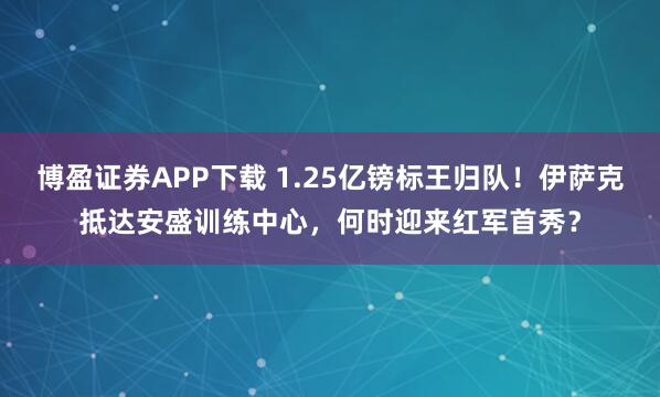 博盈证券APP下载 1.25亿镑标王归队！伊萨克抵达安盛训练中心，何时迎来红军首秀？
