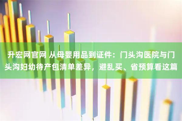 升宏网官网 从母婴用品到证件：门头沟医院与门头沟妇幼待产包清单差异，避乱买、省预算看这篇