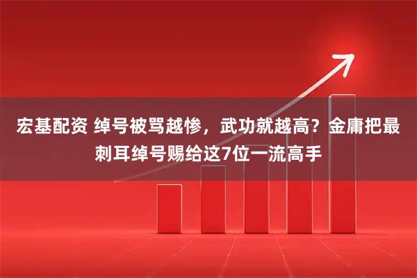 宏基配资 绰号被骂越惨，武功就越高？金庸把最刺耳绰号赐给这7位一流高手