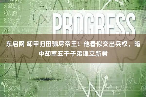 东启网 卸甲归田骗尽帝王！他看似交出兵权，暗中却率五千子弟谋立新君