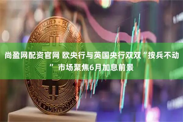 尚盈网配资官网 欧央行与英国央行双双“按兵不动” 市场聚焦6月加息前景